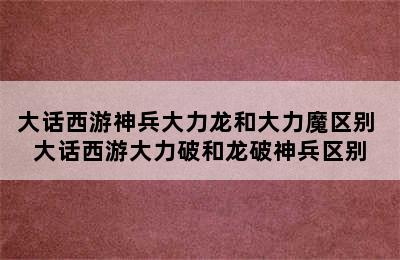 大话西游神兵大力龙和大力魔区别 大话西游大力破和龙破神兵区别